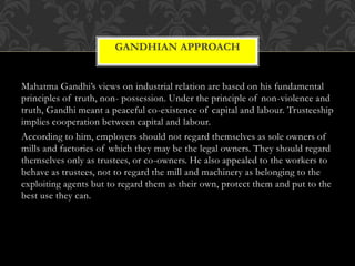 Mahatma Gandhi’s views on industrial relation are based on his fundamental
principles of truth, non- possession. Under the principle of non-violence and
truth, Gandhi meant a peaceful co-existence of capital and labour. Trusteeship
implies cooperation between capital and labour.
According to him, employers should not regard themselves as sole owners of
mills and factories of which they may be the legal owners. They should regard
themselves only as trustees, or co-owners. He also appealed to the workers to
behave as trustees, not to regard the mill and machinery as belonging to the
exploiting agents but to regard them as their own, protect them and put to the
best use they can.
GANDHIAN APPROACH
 