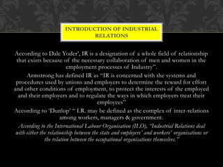 According to Dale Yoder’, IR is a designation of a whole field of relationship
that exists because of the necessary collaboration of men and women in the
employment processes of Industry”.
Armstrong has defined IR as “IR is concerned with the systems and
procedures used by unions and employers to determine the reward for effort
and other conditions of employment, to protect the interests of the employed
and their employers and to regulate the ways in which employers treat their
employees”
According to ‘Dunlop’ “ I.R. may be defined as the complex of inter-relations
among workers, managers & government.
According to the International Labour Organisation (ILO), “Industrial Relations deal
with either the relationship between the state and employers’ and workers’ organisations or
the relation between the occupational organisations themselves.”
INTRODUCTION OF INDUSTRIAL
RELATIONS
 