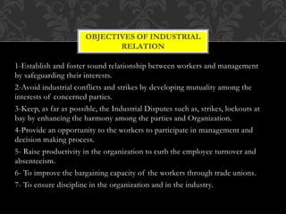1-Establish and foster sound relationship between workers and management
by safeguarding their interests.
2-Avoid industrial conflicts and strikes by developing mutuality among the
interests of concerned parties.
3-Keep, as far as possible, the Industrial Disputes such as, strikes, lockouts at
bay by enhancing the harmony among the parties and Organization.
4-Provide an opportunity to the workers to participate in management and
decision making process.
5- Raise productivity in the organization to curb the employee turnover and
absenteeism.
6- To improve the bargaining capacity of the workers through trade unions.
7- To ensure discipline in the organization and in the industry.
OBJECTIVES OF INDUSTRIAL
RELATION
 