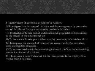 8- Improvement of economic conditions of workers.
9-To safeguard the interests of the labor and the management by preventing
one of the players from getting a strong hold over the other.
10-To develop & Secure mutual understanding & good relationships among
all the players in the industrial set-up.
11-To maintain industrial peace & harmony by preventing industrial conflicts.
12- To improve the standard of living of the average worker by providing
basic and standard amenities.
13-To increase productivity by minimizing industrial conflicts and maintaining
harmonious industrial relations.
14-- To provide a basic framework for the management & the employees to
resolve their differences.
 