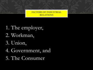 1. The employer,
2. Workman,
3. Union,
4. Government, and
5. The Consumer
FACTORS OF INDUSTRIAL
RELATIONS
 