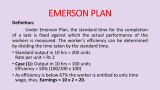 EMERSON PLAN
Definition:
Under Emerson Plan, the standard time for the completion
of a task is fixed against which the actual performance of the
workers is measured. The worker’s efficiency can be determined
by dividing the time taken by the standard time.
• Standard output in 10 hrs = 200 units
Rate per unit = Rs 2
• Case (1): Output in 10 hrs = 100 units
Efficiency = 50% (100/200 x 100)
• As efficiency is below 67% the worker is entitled to only time
wage, thus, Earnings = 10 x 2 = 20.
 