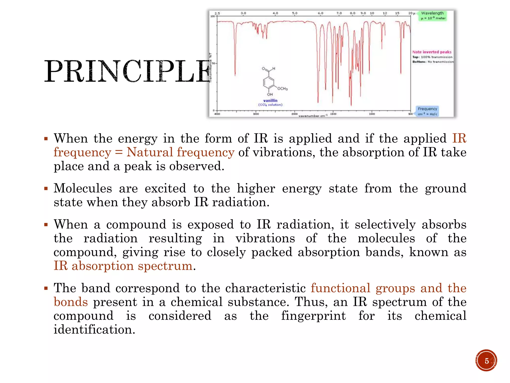  When the energy in the form of IR is applied and if the applied IR
frequency = Natural frequency of vibrations, the absorption of IR take
place and a peak is observed.
 Molecules are excited to the higher energy state from the ground
state when they absorb IR radiation.
 When a compound is exposed to IR radiation, it selectively absorbs
the radiation resulting in vibrations of the molecules of the
compound, giving rise to closely packed absorption bands, known as
IR absorption spectrum.
 The band correspond to the characteristic functional groups and the
bonds present in a chemical substance. Thus, an IR spectrum of the
compound is considered as the fingerprint for its chemical
identification.
5
 
