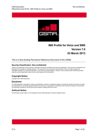 GSM Association Non-confidential
Official Document IR.92 - IMS Profile for Voice and SMS
V7.0 Page 1 of 32
IMS Profile for Voice and SMS
Version 7.0
03 March 2013
This is a Non-binding Permanent Reference Document of the GSMA
Security Classification: Non-confidential
Access to and distribution of this document is restricted to the persons permitted by the security classification. This document is confidential to the
Association and is subject to copyright protection. This document is to be used only for the purposes for which it has been supplied and
information contained in it must not be disclosed or in any other way made available, in whole or in part, to persons other than those permitted
under the security classification without the prior written approval of the Association.
Copyright Notice
Copyright © 2013 GSM Association
Disclaimer
The GSM Association (“Association”) makes no representation, warranty or undertaking (express or implied) with respect to and does not accept
any responsibility for, and hereby disclaims liability for the accuracy or completeness or timeliness of the information contained in this document.
The information contained in this document may be subject to change without prior notice.
Antitrust Notice
The information contain herein is in full compliance with the GSM Association’s antitrust compliance policy.
 