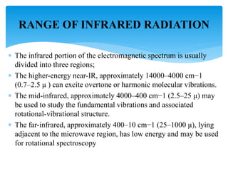  The infrared portion of the electromagnetic spectrum is usually
divided into three regions;
 The higher-energy near-IR, approximately 14000–4000 cm−1
(0.7–2.5 μ ) can excite overtone or harmonic molecular vibrations.
 The mid-infrared, approximately 4000–400 cm−1 (2.5–25 μ) may
be used to study the fundamental vibrations and associated
rotational-vibrational structure.
 The far-infrared, approximately 400–10 cm−1 (25–1000 μ), lying
adjacent to the microwave region, has low energy and may be used
for rotational spectroscopy
RANGE OF INFRARED RADIATION
 