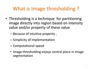 What is Image thresholding ?
• Thresholding is a technique for partitioning
image directly into region based on intensity
value and/or property of these value
– Because of intuitive property ,
– Simplicity of implementation
– Computational speed
• Image thresholding enjoys central place in image
segmentation
1
 