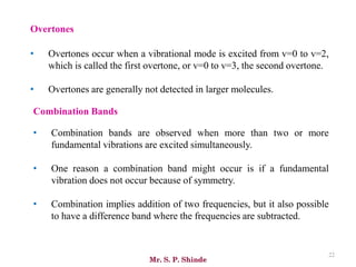 Mr. S. P. Shinde
22
Overtones
• Overtones occur when a vibrational mode is excited from v=0 to v=2,
which is called the first overtone, or v=0 to v=3, the second overtone.
• Overtones are generally not detected in larger molecules.
Combination Bands
• Combination bands are observed when more than two or more
fundamental vibrations are excited simultaneously.
• One reason a combination band might occur is if a fundamental
vibration does not occur because of symmetry.
• Combination implies addition of two frequencies, but it also possible
to have a difference band where the frequencies are subtracted.
 