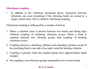 Mr. S. P. Shinde
23
Vibrational coupling
• In addition to the vibrations mentioned above, interaction between
vibrations can occur (coupling) if the vibrating bonds are joined to a
single, central atom. This is called as vibrational coupling.
Vibrational coupling is influenced by a number of factors.
1. When a common atom is present between two bonds and during their
vibration coupling of stretching vibrations occurs. When a bond is
common between two vibrating groups then coupling of bending
vibrations occurs.
2. Coupling between a stretching vibration and a bending vibration occurs If
the stretching bond is one side of an angle varied by bending vibration
3. Coupling is greatest when the coupled groups have approximately equal
energies.
4. No coupling is seen between groups separated by two or more bonds.
 