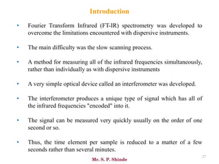 Mr. S. P. Shinde
27
• Fourier Transform Infrared (FT-IR) spectrometry was developed to
overcome the limitations encountered with dispersive instruments.
• The main difficulty was the slow scanning process.
• A method for measuring all of the infrared frequencies simultaneously,
rather than individually as with dispersive instruments
• A very simple optical device called an interferometer was developed.
• The interferometer produces a unique type of signal which has all of
the infrared frequencies "encoded" into it.
• The signal can be measured very quickly usually on the order of one
second or so.
• Thus, the time element per sample is reduced to a matter of a few
seconds rather than several minutes.
Introduction
 