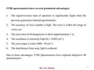 Mr. S. P. Shinde
28
FTIR spectrometers have several prominent advantages:
1. The signal-to-noise ratio of spectrum is significantly higher than the
previous generation infrared spectrometers.
2. The accuracy of wave number is high. The error is within the range of
±0.01 cm-1
3. The scan time of all frequencies is short (approximately 1 s).
4. The resolution is extremely high (0.1 -0.005 cm-1).
5. The scan range is wide (1000 - 10 cm-1).
6. The interference from stray light is reduced.
Due to these advantages, FTIR Spectrometers have replaced dispersive IR
spectrometers.
 