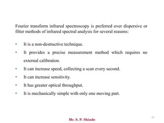 Mr. S. P. Shinde
29
Fourier transform infrared spectroscopy is preferred over dispersive or
filter methods of infrared spectral analysis for several reasons:
• It is a non-destructive technique.
• It provides a precise measurement method which requires no
external calibration.
• It can increase speed, collecting a scan every second.
• It can increase sensitivity.
• It has greater optical throughput.
• It is mechanically simple with only one moving part.
 