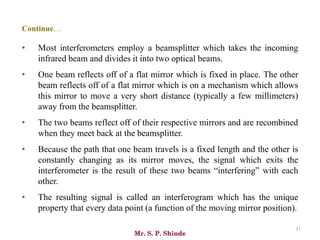 Mr. S. P. Shinde
31
• Most interferometers employ a beamsplitter which takes the incoming
infrared beam and divides it into two optical beams.
• One beam reflects off of a flat mirror which is fixed in place. The other
beam reflects off of a flat mirror which is on a mechanism which allows
this mirror to move a very short distance (typically a few millimeters)
away from the beamsplitter.
• The two beams reflect off of their respective mirrors and are recombined
when they meet back at the beamsplitter.
• Because the path that one beam travels is a fixed length and the other is
constantly changing as its mirror moves, the signal which exits the
interferometer is the result of these two beams “interfering” with each
other.
• The resulting signal is called an interferogram which has the unique
property that every data point (a function of the moving mirror position).
Continue…
 