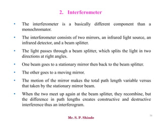 Mr. S. P. Shinde
36
• The interferometer is a basically different component than a
monochromator.
• The interferometer consists of two mirrors, an infrared light source, an
infrared detector, and a beam splitter.
• The light passes through a beam splitter, which splits the light in two
directions at right angles.
• One beam goes to a stationary mirror then back to the beam splitter.
• The other goes to a moving mirror.
• The motion of the mirror makes the total path length variable versus
that taken by the stationary mirror beam.
• When the two meet up again at the beam splitter, they recombine, but
the difference in path lengths creates constructive and destructive
interference thus an interferogram.
2. Interferometer
 