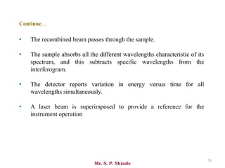 Mr. S. P. Shinde
38
• The recombined beam passes through the sample.
• The sample absorbs all the different wavelengths characteristic of its
spectrum, and this subtracts specific wavelengths from the
interferogram.
• The detector reports variation in energy versus time for all
wavelengths simultaneously.
• A laser beam is superimposed to provide a reference for the
instrument operation
Continue…
 