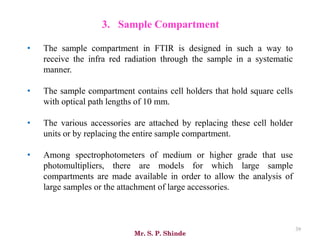Mr. S. P. Shinde
39
• The sample compartment in FTIR is designed in such a way to
receive the infra red radiation through the sample in a systematic
manner.
• The sample compartment contains cell holders that hold square cells
with optical path lengths of 10 mm.
• The various accessories are attached by replacing these cell holder
units or by replacing the entire sample compartment.
• Among spectrophotometers of medium or higher grade that use
photomultipliers, there are models for which large sample
compartments are made available in order to allow the analysis of
large samples or the attachment of large accessories.
3. Sample Compartment
 