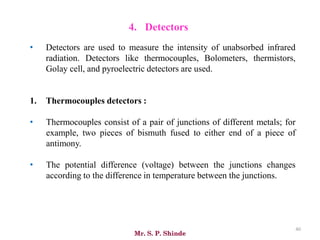 Mr. S. P. Shinde
40
• Detectors are used to measure the intensity of unabsorbed infrared
radiation. Detectors like thermocouples, Bolometers, thermistors,
Golay cell, and pyroelectric detectors are used.
1. Thermocouples detectors :
• Thermocouples consist of a pair of junctions of different metals; for
example, two pieces of bismuth fused to either end of a piece of
antimony.
• The potential difference (voltage) between the junctions changes
according to the difference in temperature between the junctions.
4. Detectors
 