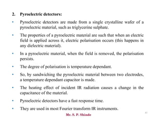 Mr. S. P. Shinde
41
2. Pyroelectric detectors:
• Pyroelectric detectors are made from a single crystalline wafer of a
pyroelectric material, such as triglycerine sulphate.
• The properties of a pyroelectric material are such that when an electric
field is applied across it, electric polarisation occurs (this happens in
any dielectric material).
• In a pyroelectric material, when the field is removed, the polarisation
persists.
• The degree of polarisation is temperature dependant.
• So, by sandwiching the pyroelectric material between two electrodes,
a temperature dependant capacitor is made.
• The heating effect of incident IR radiation causes a change in the
capacitance of the material.
• Pyroelectric detectors have a fast response time.
• They are used in most Fourier transform IR instruments.
 