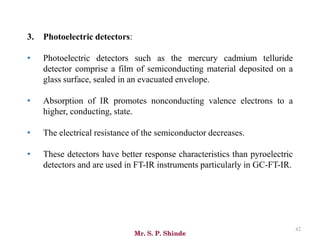 Mr. S. P. Shinde
42
3. Photoelectric detectors:
• Photoelectric detectors such as the mercury cadmium telluride
detector comprise a film of semiconducting material deposited on a
glass surface, sealed in an evacuated envelope.
• Absorption of IR promotes nonconducting valence electrons to a
higher, conducting, state.
• The electrical resistance of the semiconductor decreases.
• These detectors have better response characteristics than pyroelectric
detectors and are used in FT-IR instruments particularly in GC-FT-IR.
 