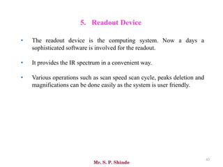 Mr. S. P. Shinde
43
5. Readout Device
• The readout device is the computing system. Now a days a
sophisticated software is involved for the readout.
• It provides the IR spectrum in a convenient way.
• Various operations such as scan speed scan cycle, peaks deletion and
magnifications can be done easily as the system is user friendly.
 