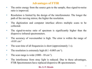 Mr. S. P. Shinde
44
Advantages of FTIR
• The entire energy from the source gets to the sample, thus signal-to-noise
ratio is improved.
• Resolution is limited by the design of the interferometer. The longer the
path of the moving mirror, the higher the resolution.
• The digitization and computer interface allows multiple scans to be
collected.
• The signal-to-noise ratio of spectrum is significantly higher than the
dispersive infrared spectrometers.
• The accuracy of wavenumber is high. The error is within the range of
±0.01 cm-1
• The scan time of all frequencies is short (approximately 1 s).
• The resolution is extremely high (0.1 -0.005 cm-1).
• The scan range is wide (1000 - 10 cm-1).
• The interference from stray light is reduced. Due to these advantages,
FTIR Spectrometers have replaced dispersive IR spectrometers.
 