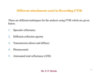 Mr. S. P. Shinde
45
There are different techniques for the analysis using FTIR which are given
below.
1. Specular reflectance
2. Diffusion reflection spectra
3. Transmission (direct and diffuse)
4. Photoacoustic
5. Attenuated total reflectance (ATR)
Different attachments used in Recording FTIR
 