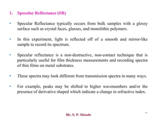 Mr. S. P. Shinde
46
1. Specular Reflectance (SR)
• Specular Reflectance typically occurs from bulk samples with a glossy
surface such as crystal faces, glasses, and monolithic polymers.
• In this experiment, light is reflected off of a smooth and mirror-like
sample to record its spectrum.
• Specular reflectance is a non-destructive, non-contact technique that is
particularly useful for film thickness measurements and recording spectra
of thin films on metal substrates.
• These spectra may look different from transmission spectra in many ways.
• For example, peaks may be shifted to higher wavenumbers and/or the
presence of derivative shaped which indicate a change in refractive index.
 