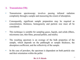Mr. S. P. Shinde
48
3. Transmission (TR)
• Transmission spectroscopy involves passing infrared radiation
completely through a sample and measuring the extent of absorption.
• Consequently, significant sample preparation may be required as
concentration, thickness, homogeneity and particle size must all be
considered.
• This technique is suitable for sampling gases, liquids, and solids (fibers,
microtome cuts, thin films, pressed pellets, and mulls).
• The resulting spectrum is an average of the bulk properties of the
sample, which depends on the pathlength or sample thickness, the
absorption coefficient, and the reflectivity of the sample.
• In the case of powders, the spectrum is dependent on both particle size
and their orientation within the pellet.
 