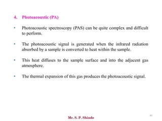 Mr. S. P. Shinde
49
4. Photoacoustic (PA)
• Photoacoustic spectroscopy (PAS) can be quite complex and difficult
to perform.
• The photoacoustic signal is generated when the infrared radiation
absorbed by a sample is converted to heat within the sample.
• This heat diffuses to the sample surface and into the adjacent gas
atmosphere.
• The thermal expansion of this gas produces the photoacoustic signal.
 