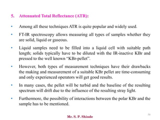 Mr. S. P. Shinde
50
5. Attenuated Total Reflectance (ATR):
• Among all these techniques ATR is quite popular and widely used.
• FT-IR spectroscopy allows measuring all types of samples whether they
are solid, liquid or gaseous.
• Liquid samples need to be filled into a liquid cell with suitable path
length; solids typically have to be diluted with the IR-inactive KBr and
pressed to the well known “KBr-pellet”.
• However, both types of measurement techniques have their drawbacks
the making and measurement of a suitable KBr pellet are time-consuming
and only experienced operators will get good results.
• In many cases, the pellet will be turbid and the baseline of the resulting
spectrum will drift due to the influence of the resulting stray light.
• Furthermore, the possibility of interactions between the polar KBr and the
sample has to be mentioned.
 
