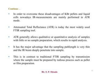 Mr. S. P. Shinde
51
• In order to overcome these disadvantages of KBr pellets and liquid
cells nowadays IR-measurements are mainly performed in ATR
mode.
• Attenuated Total Reflectance (ATR) is today the most widely used
FTIR sampling tool.
• ATR generally allows qualitative or quantitative analysis of samples
with little or no sample preparation, which results in rapid analysis.
• It has the major advantage that the sampling pathlength is very thin
and the IR beam deeply penetrate into sample.
• This is in contrast to traditional FTIR sampling by transmission
where the sample must be prepared by tedious process such as pellet
or film preparation.
Continue…
 