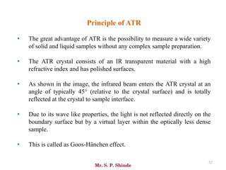 Mr. S. P. Shinde
52
Principle of ATR
• The great advantage of ATR is the possibility to measure a wide variety
of solid and liquid samples without any complex sample preparation.
• The ATR crystal consists of an IR transparent material with a high
refractive index and has polished surfaces.
• As shown in the image, the infrared beam enters the ATR crystal at an
angle of typically 45° (relative to the crystal surface) and is totally
reflected at the crystal to sample interface.
• Due to its wave like properties, the light is not reflected directly on the
boundary surface but by a virtual layer within the optically less dense
sample.
• This is called as Goos-Hänchen effect.
 