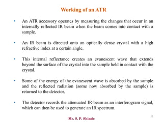 Mr. S. P. Shinde
55
Working of an ATR
• An ATR accessory operates by measuring the changes that occur in an
internally reflected IR beam when the beam comes into contact with a
sample.
• An IR beam is directed onto an optically dense crystal with a high
refractive index at a certain angle.
• This internal reflectance creates an evanescent wave that extends
beyond the surface of the crystal into the sample held in contact with the
crystal.
• Some of the energy of the evanescent wave is absorbed by the sample
and the reflected radiation (some now absorbed by the sample) is
returned to the detector.
• The detector records the attenuated IR beam as an interferogram signal,
which can then be used to generate an IR spectrum.
 