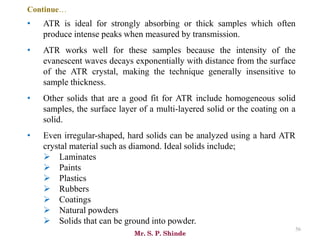 Mr. S. P. Shinde
56
• ATR is ideal for strongly absorbing or thick samples which often
produce intense peaks when measured by transmission.
• ATR works well for these samples because the intensity of the
evanescent waves decays exponentially with distance from the surface
of the ATR crystal, making the technique generally insensitive to
sample thickness.
• Other solids that are a good fit for ATR include homogeneous solid
samples, the surface layer of a multi-layered solid or the coating on a
solid.
• Even irregular-shaped, hard solids can be analyzed using a hard ATR
crystal material such as diamond. Ideal solids include;
➢ Laminates
➢ Paints
➢ Plastics
➢ Rubbers
➢ Coatings
➢ Natural powders
➢ Solids that can be ground into powder.
Continue…
 