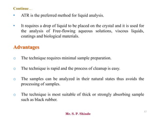 Mr. S. P. Shinde
57
• ATR is the preferred method for liquid analysis.
• It requires a drop of liquid to be placed on the crystal and it is used for
the analysis of Free-flowing aqueous solutions, viscous liquids,
coatings and biological materials.
Advantages
o The technique requires minimal sample preparation.
o The technique is rapid and the process of cleanup is easy.
o The samples can be analyzed in their natural states thus avoids the
processing of samples.
o The technique is most suitable of thick or strongly absorbing sample
such as black rubber.
Continue…
 
