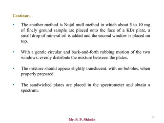 Mr. S. P. Shinde
59
• The another method is Nujol mull method in which about 5 to 10 mg
of finely ground sample are placed onto the face of a KBr plate, a
small drop of mineral oil is added and the second window is placed on
top.
• With a gentle circular and back-and-forth rubbing motion of the two
windows, evenly distribute the mixture between the plates.
• The mixture should appear slightly translucent, with no bubbles, when
properly prepared.
• The sandwiched plates are placed in the spectrometer and obtain a
spectrum.
Continue…
 