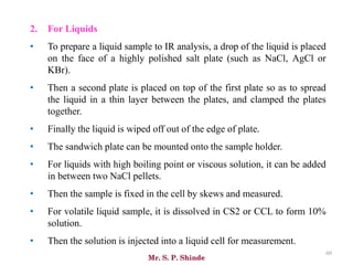 Mr. S. P. Shinde
60
2. For Liquids
• To prepare a liquid sample to IR analysis, a drop of the liquid is placed
on the face of a highly polished salt plate (such as NaCl, AgCl or
KBr).
• Then a second plate is placed on top of the first plate so as to spread
the liquid in a thin layer between the plates, and clamped the plates
together.
• Finally the liquid is wiped off out of the edge of plate.
• The sandwich plate can be mounted onto the sample holder.
• For liquids with high boiling point or viscous solution, it can be added
in between two NaCl pellets.
• Then the sample is fixed in the cell by skews and measured.
• For volatile liquid sample, it is dissolved in CS2 or CCL to form 10%
solution.
• Then the solution is injected into a liquid cell for measurement.
 