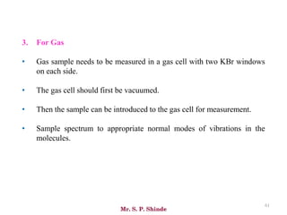 Mr. S. P. Shinde
61
3. For Gas
• Gas sample needs to be measured in a gas cell with two KBr windows
on each side.
• The gas cell should first be vacuumed.
• Then the sample can be introduced to the gas cell for measurement.
• Sample spectrum to appropriate normal modes of vibrations in the
molecules.
 