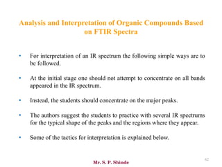 Mr. S. P. Shinde
62
• For interpretation of an IR spectrum the following simple ways are to
be followed.
• At the initial stage one should not attempt to concentrate on all bands
appeared in the IR spectrum.
• Instead, the students should concentrate on the major peaks.
• The authors suggest the students to practice with several IR spectrums
for the typical shape of the peaks and the regions where they appear.
• Some of the tactics for interpretation is explained below.
Analysis and Interpretation of Organic Compounds Based
on FTIR Spectra
 
