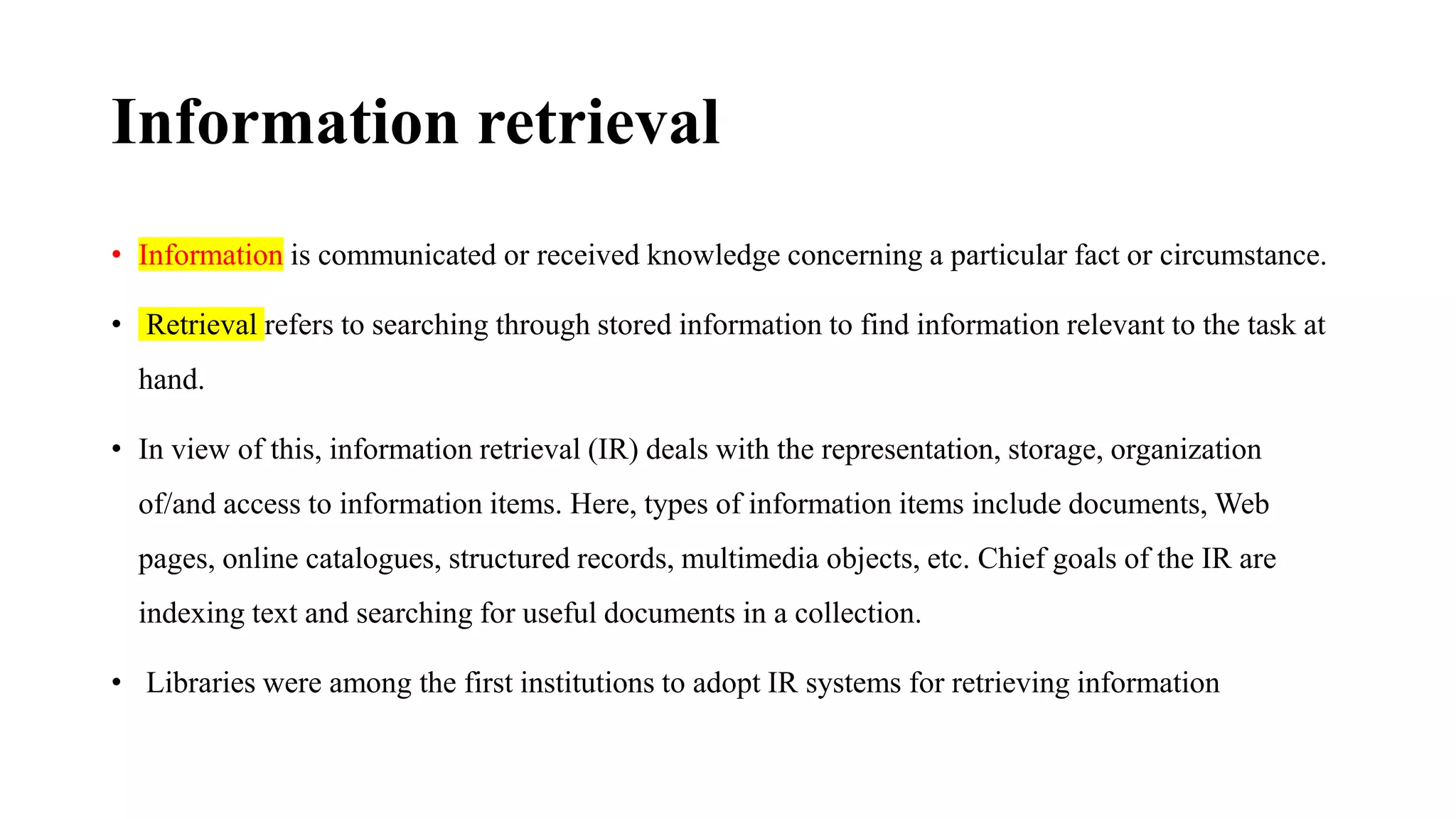 Information retrieval
• Information is communicated or received knowledge concerning a particular fact or circumstance.
• Retrieval refers to searching through stored information to find information relevant to the task at
hand.
• In view of this, information retrieval (IR) deals with the representation, storage, organization
of/and access to information items. Here, types of information items include documents, Web
pages, online catalogues, structured records, multimedia objects, etc. Chief goals of the IR are
indexing text and searching for useful documents in a collection.
• Libraries were among the first institutions to adopt IR systems for retrieving information
 