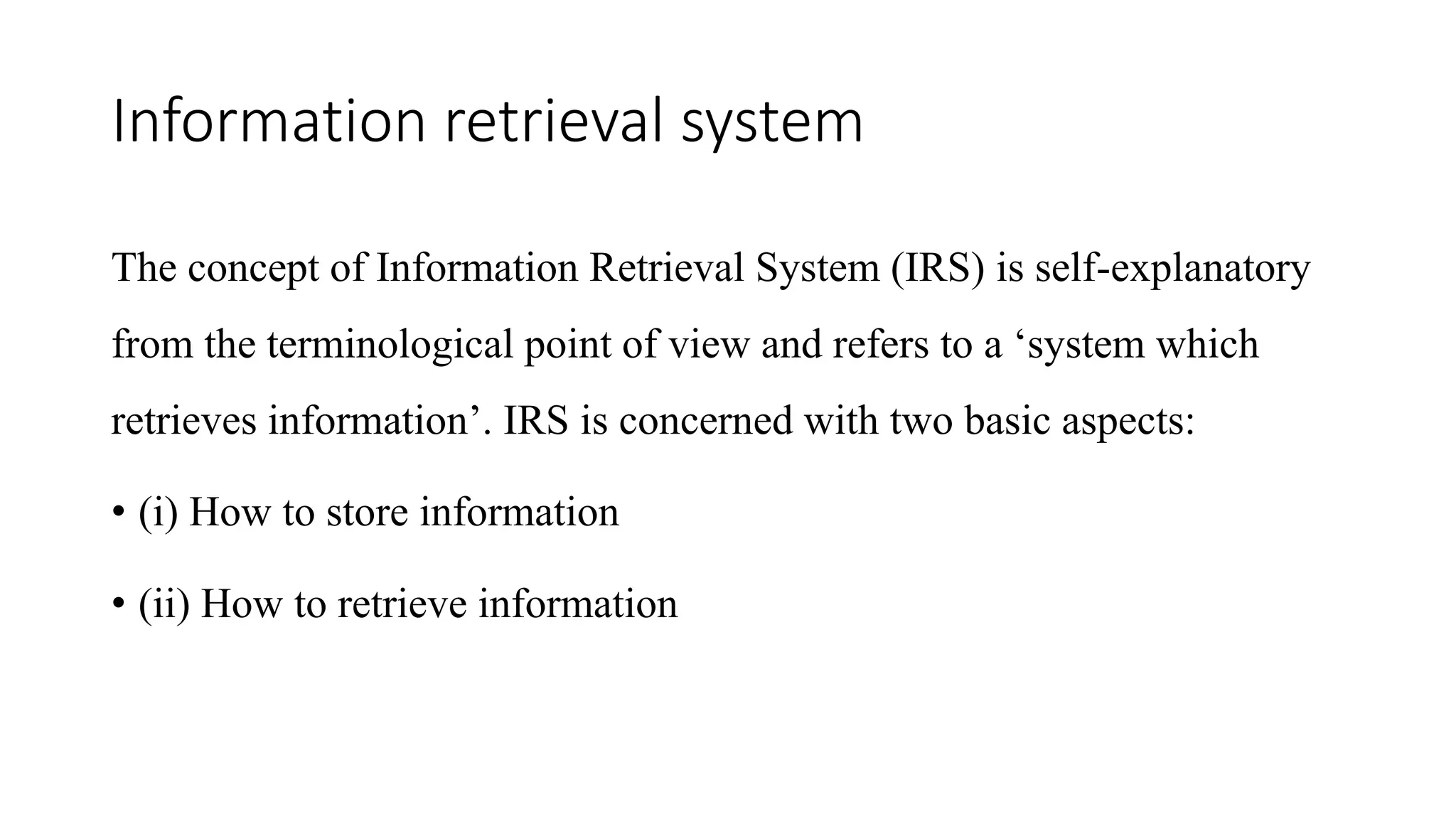 Information retrieval system
The concept of Information Retrieval System (IRS) is self-explanatory
from the terminological point of view and refers to a ‘system which
retrieves information’. IRS is concerned with two basic aspects:
• (i) How to store information
• (ii) How to retrieve information
 