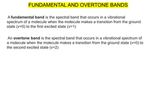 A fundamental band is the spectral band that occurs in a vibrational
spectrum of a molecule when the molecule makes a transition from the ground
state (v=0) to the first excited state (v=1)
An overtone band is the spectral band that occurs in a vibrational spectrum of
a molecule when the molecule makes a transition from the ground state (v=0) to
the second excited state (v=2)
FUNDAMENTAL AND OVERTONE BANDS
 