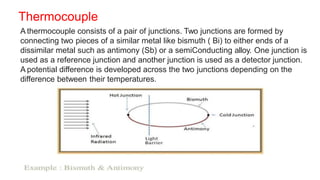 Thermocouple
A thermocouple consists of a pair of junctions. Two junctions are formed by
connecting two pieces of a similar metal like bismuth ( Bi) to either ends of a
dissimilar metal such as antimony (Sb) or a semiConducting alloy. One junction is
used as a reference junction and another junction is used as a detector junction.
A potential difference is developed across the two junctions depending on the
difference between their temperatures.
 