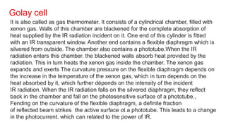 Golay cell
It is also called as gas thermometer. It consists of a cylindrical chamber, filled with
xenon gas. Walls of this chamber are blackened for the complete absorption of
heat supplied by the IR radiation incident on it. One end of this cylinder is fitted
with an IR transparent window. Another end contains a flexible diaphragm which is
silvered from outside. The chamber also contains a phototube.When the IR
radiation enters this chamber. the blackened walls absorb heat provided by the
radiation. This in turn heats the xenon gas inside the chamber. The xenon gas
expands and exerts The curvature pressure on the flexible diaphragm depends on
the increase in the temperature of the xenon gas, which in turn depends on the
heat absorbed by it, which further dépends on the intensity of the incident
IR radiation. When the IR radiation falls on the silvered diaphragm, they reflect
back in the chamber and fall on the photosensitive surface of a phototube.,
Fending on the curvature of the flexible diaphragm, a definite fraction
of reflected beam strikes the active surface ot a phototube. This leads to a change
in the photocurrent. which can related to the power of IR.
 
