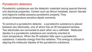 Pyroelectric substances are the dielectric materials having special thermal
and electrical properties. Certain such as lithium Iantatate, barium titanate
and triglycine sulfate possess pyroelectric property. They
produce temperature sensitive dipole moments.
To construct a pyroelectric detector, a pyroelectric substance is placed
between two electrodes, one of which has an IR transparent window.
Two electrodes are connected to each other via a voltmeter . Molecular
dipoles in a pyroelectric substance are randomly oriented at
room temperature. When the IR radiation falls upon a pyroelectric
substance, it absorbs energy from the radiation. This energy is utilized in
aligning the molecular dipoles of the pyroelectric substance.
Pyroelectric detectors
 