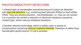 1.Infrared light at wavelengths sometimes beyond 5 μ
mcan be detected
with lead salt detectors, e.g. containing lead selenide (PbSe) or lead sulfide
(PbS). They are photoconductors , not photodiodes, i.e., they do not contain
a p–n junction but exhibit a reduction in electrical resistance caused by
incident light, which induces intraband transitions.
2.Another detector technology, which is widely used, is based on
photoresistors containing mercury cadmium telluride. Detection at rather long
wavelengths (partly beyond 12 μ
m
) is possible.
PHOTOCONDUCTIVITY DETECTORS
 
