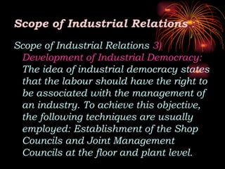 Scope of Industrial Relations :
Scope of Industrial Relations 3)
Development of Industrial Democracy:
The idea of industrial democracy states
that the labour should have the right to
be associated with the management of
an industry. To achieve this objective,
the following techniques are usually
employed: Establishment of the Shop
Councils and Joint Management
Councils at the floor and plant level.
 