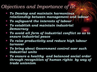 Objectives and Importance of IR
• To Develop and maintain harmonious
relationship between management and labour
• To safeguard the interests of labour
• To establish and maintain industrial
Democracy
• To avoid all form of industrial conflict so as to
ensure industrial peace
• To raise productivity and reduce high labour
turnover
• To bring about Government control over such
industrial units
• To ensure a healthy and balanced social order
through recognition of human rights by way of
trade unionism
 