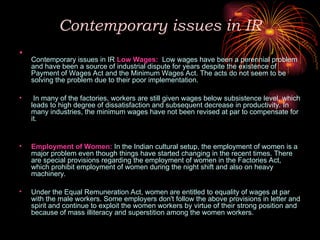 Contemporary issues in IR
•
Contemporary issues in IR Low Wages: Low wages have been a perennial problem
and have been a source of industrial dispute for years despite the existence of
Payment of Wages Act and the Minimum Wages Act. The acts do not seem to be
solving the problem due to their poor implementation.
• In many of the factories, workers are still given wages below subsistence level, which
leads to high degree of dissatisfaction and subsequent decrease in productivity. In
many industries, the minimum wages have not been revised at par to compensate for
it.
• Employment of Women: In the Indian cultural setup, the employment of women is a
major problem even though things have started changing in the recent times. There
are special provisions regarding the employment of women in the Factories Act,
which prohibit employment of women during the night shift and also on heavy
machinery.
• Under the Equal Remuneration Act, women are entitled to equality of wages at par
with the male workers. Some employers don't follow the above provisions in letter and
spirit and continue to exploit the women workers by virtue of their strong position and
because of mass illiteracy and superstition among the women workers.
 