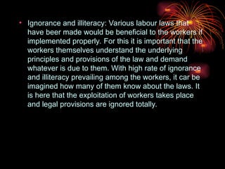 • Ignorance and illiteracy: Various labour laws that
have beer made would be beneficial to the workers if
implemented properly. For this it is important that the
workers themselves understand the underlying
principles and provisions of the law and demand
whatever is due to them. With high rate of ignorance
and illiteracy prevailing among the workers, it car be
imagined how many of them know about the laws. It
is here that the exploitation of workers takes place
and legal provisions are ignored totally.
 
