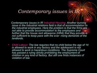 Contemporary issues in IR
Contemporary issues in IR Industrial Housing: Another burning
issue in the industrial relations field is that of accommodation to
the industrial employees. Here the problem is that the firms are
not able to provide accommodation to the employees and
further that the house rent allowance (HRA) that they provide is
not sufficient to keep pace with the ever -rising demands of the
landlords.
• Child Labour: The law requires that no child below the age of 14
is allowed to work in any factory and the adolescent is not
allowed to work in hazardous conditions. The Supreme Court
has passed a ruling strictly prohibiting the employment of
children in any kind of factory. But still one finds instances of
violation of law.
 